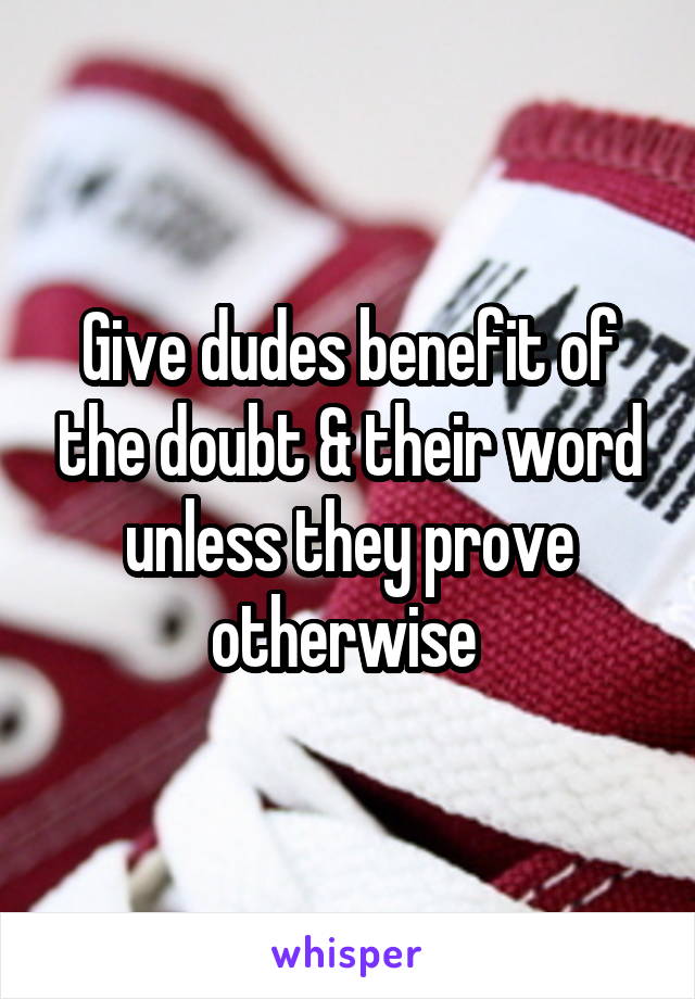 Give dudes benefit of the doubt & their word unless they prove otherwise 