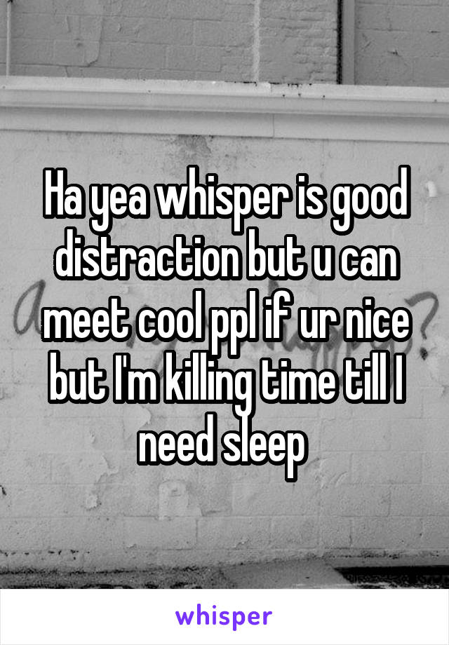 Ha yea whisper is good distraction but u can meet cool ppl if ur nice but I'm killing time till I need sleep 