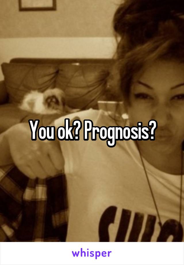 You ok? Prognosis?