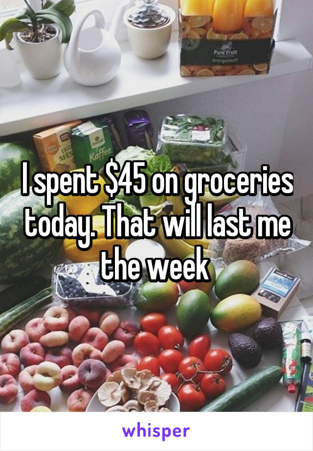 I spent $45 on groceries today. That will last me the week 