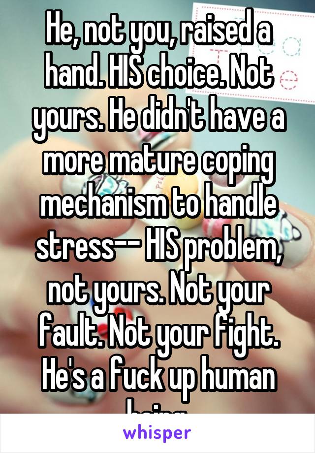He, not you, raised a hand. HIS choice. Not yours. He didn't have a more mature coping mechanism to handle stress-- HIS problem, not yours. Not your fault. Not your fight. He's a fuck up human being.