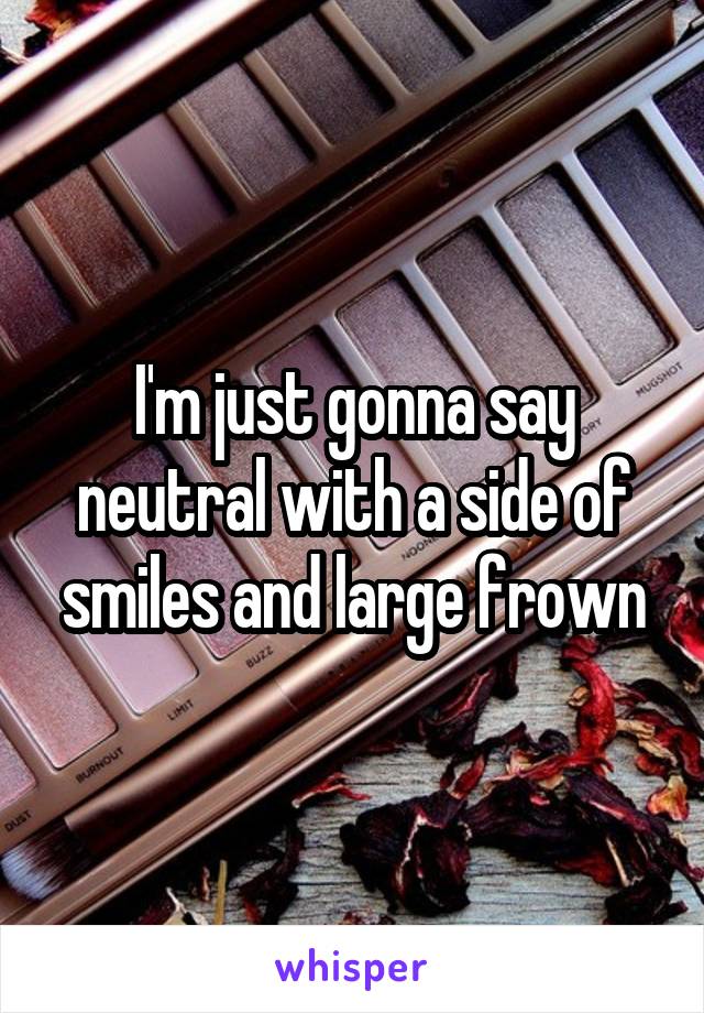 I'm just gonna say neutral with a side of smiles and large frown