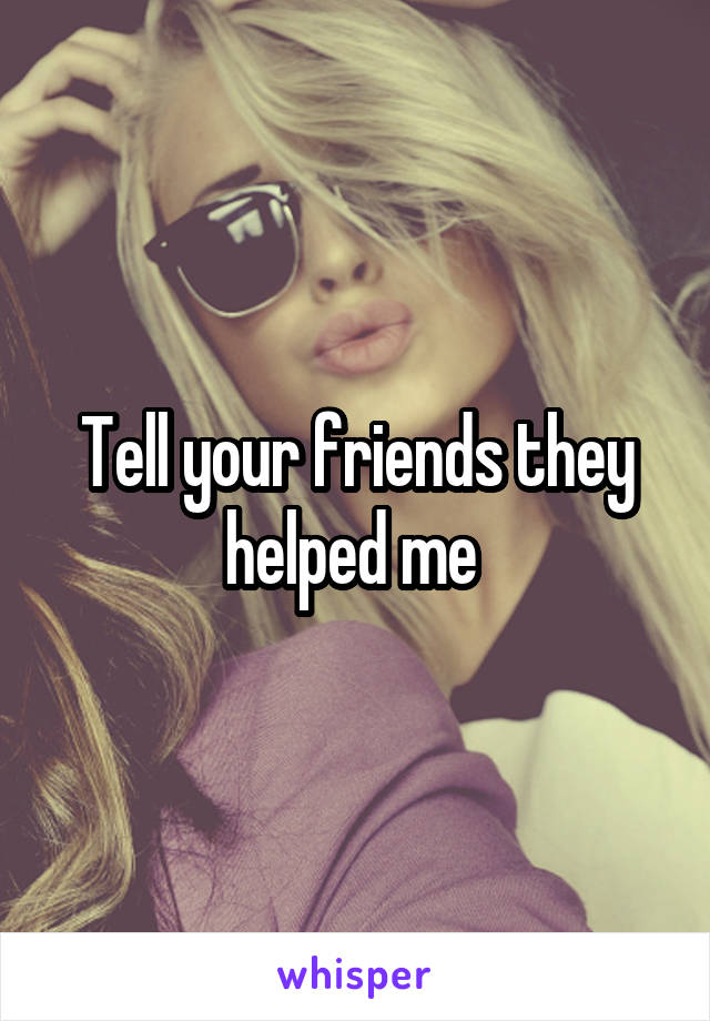 Tell your friends they helped me 