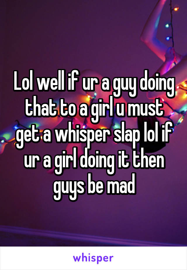 Lol well if ur a guy doing that to a girl u must get a whisper slap lol if ur a girl doing it then guys be mad