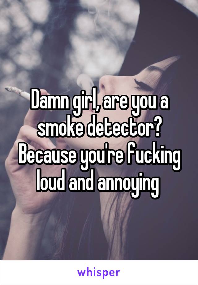 Damn girl, are you a smoke detector? Because you're fucking loud and annoying 