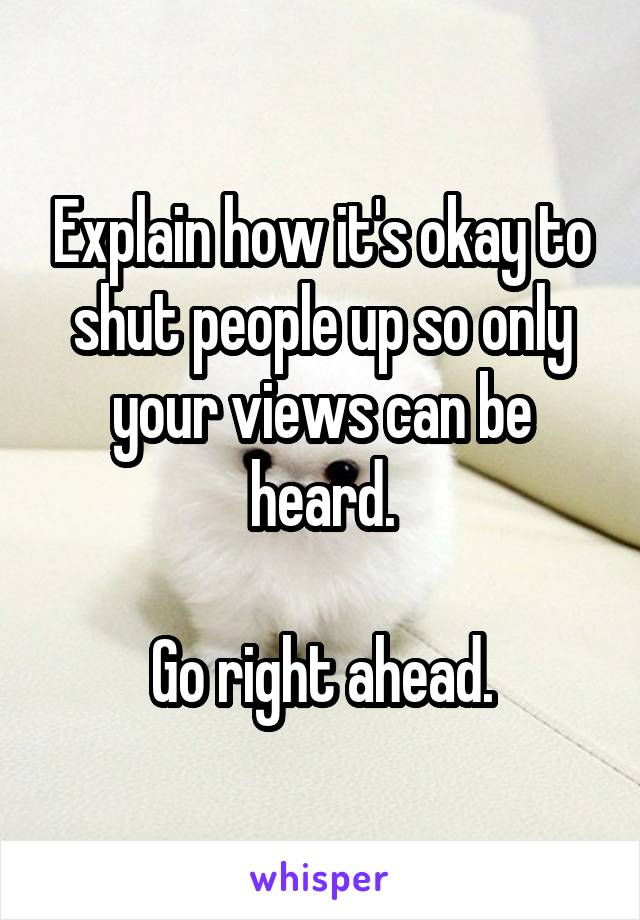 Explain how it's okay to shut people up so only your views can be heard.

Go right ahead.