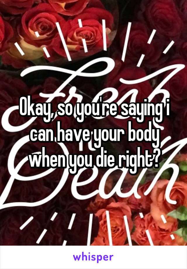 Okay, so you're saying i can have your body when you die right?