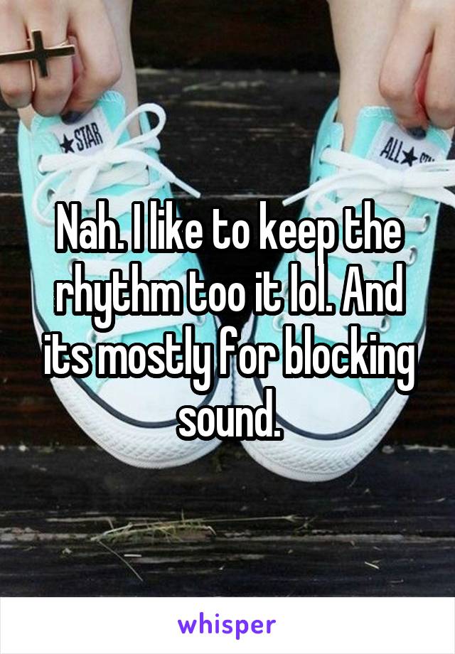 Nah. I like to keep the rhythm too it lol. And its mostly for blocking sound.