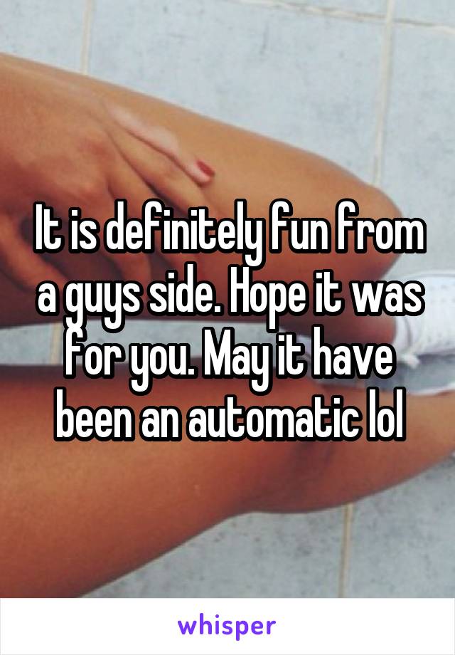It is definitely fun from a guys side. Hope it was for you. May it have been an automatic lol
