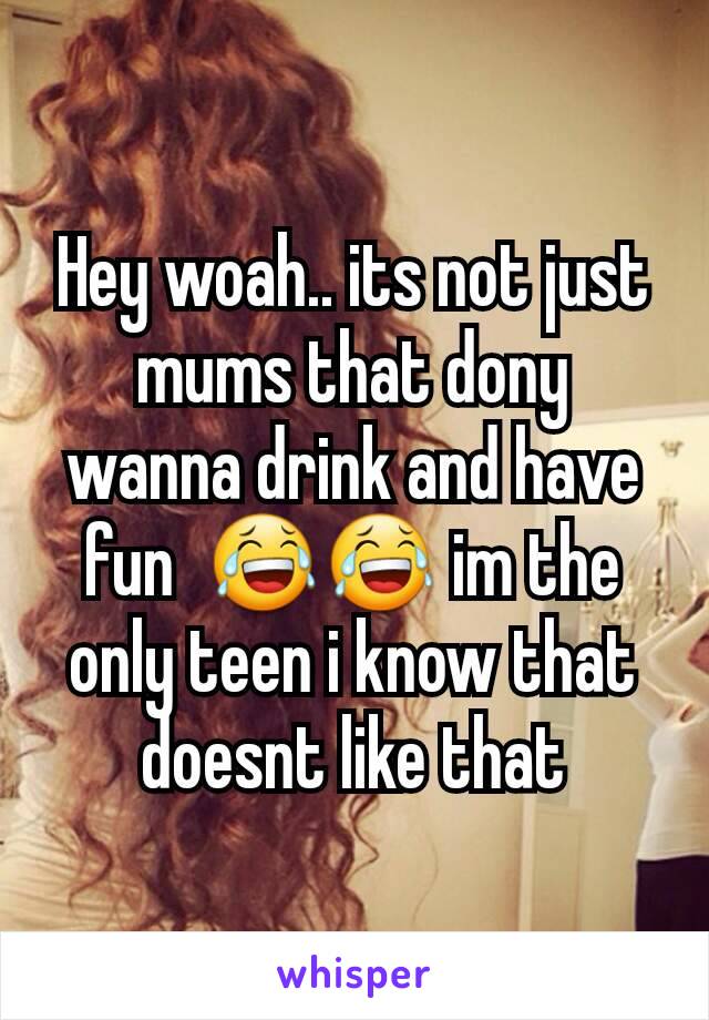 Hey woah.. its not just mums that dony wanna drink and have fun  😂😂 im the only teen i know that doesnt like that