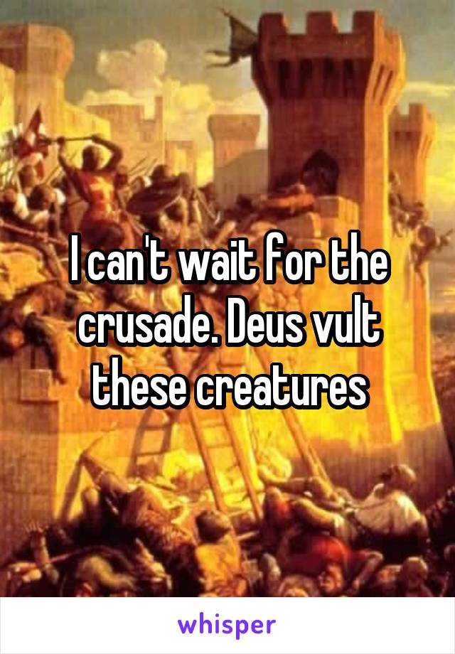 I can't wait for the crusade. Deus vult these creatures