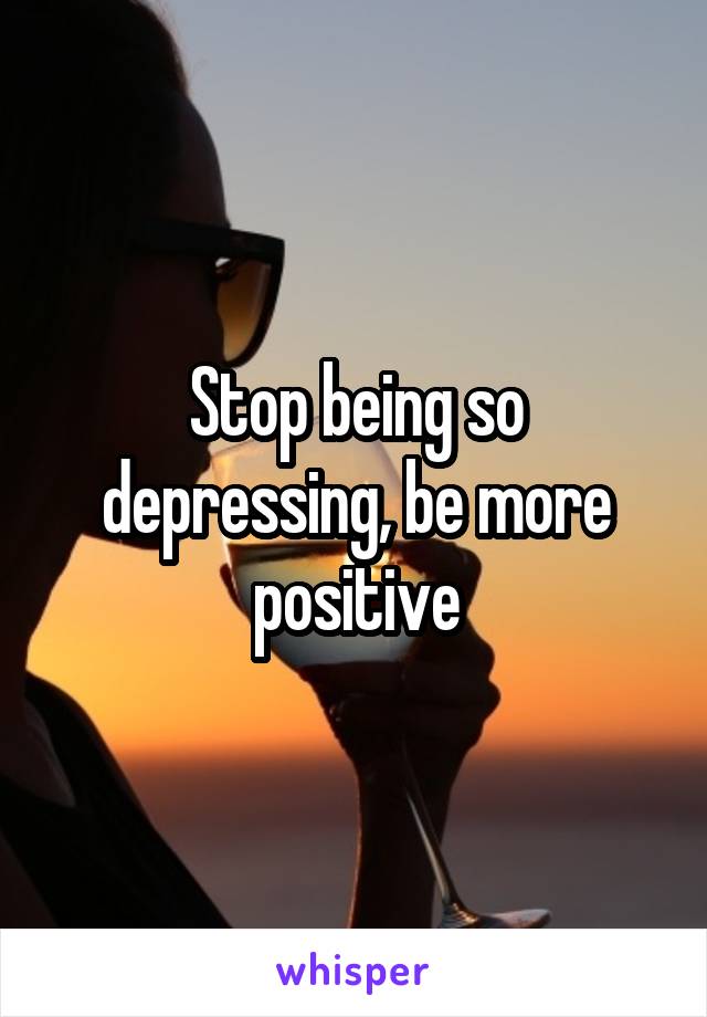 Stop being so depressing, be more positive