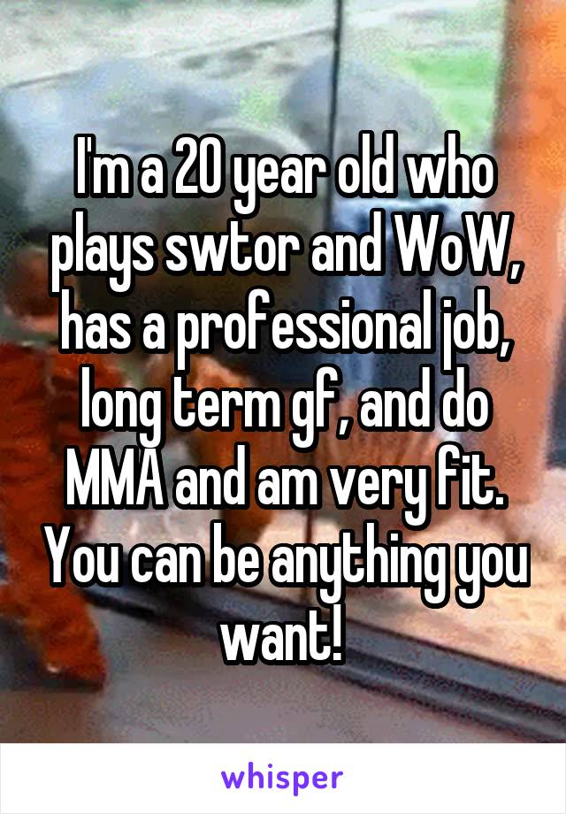 I'm a 20 year old who plays swtor and WoW, has a professional job, long term gf, and do MMA and am very fit. You can be anything you want! 