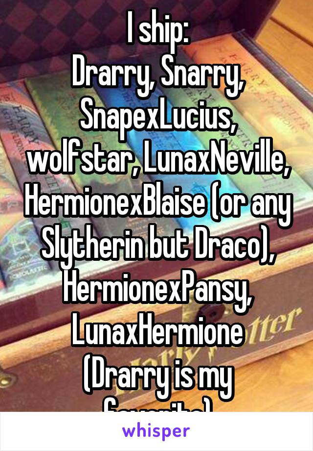 I ship:
Drarry, Snarry, SnapexLucius, wolfstar, LunaxNeville, HermionexBlaise (or any Slytherin but Draco), HermionexPansy, LunaxHermione
(Drarry is my favorite)
