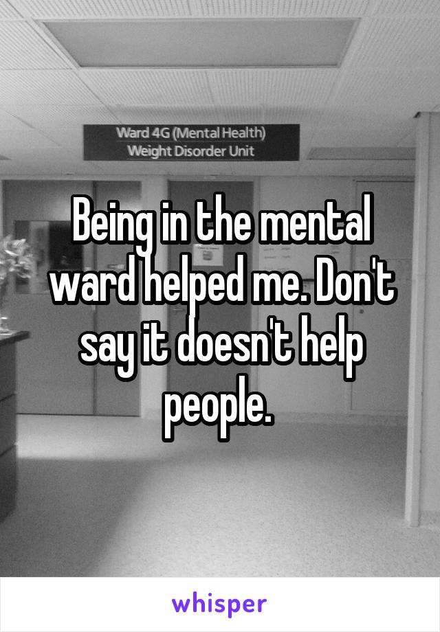 Being in the mental ward helped me. Don't say it doesn't help people. 