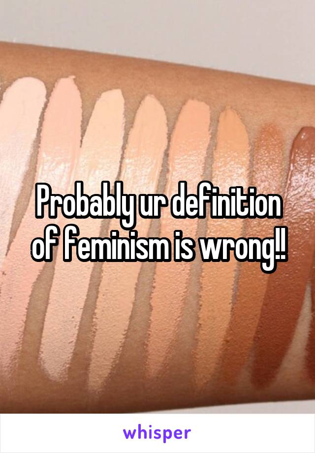 Probably ur definition of feminism is wrong!!