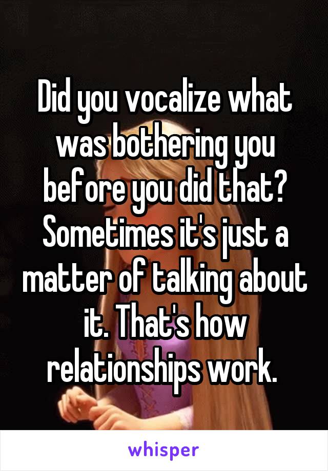 Did you vocalize what was bothering you before you did that? Sometimes it's just a matter of talking about it. That's how relationships work. 