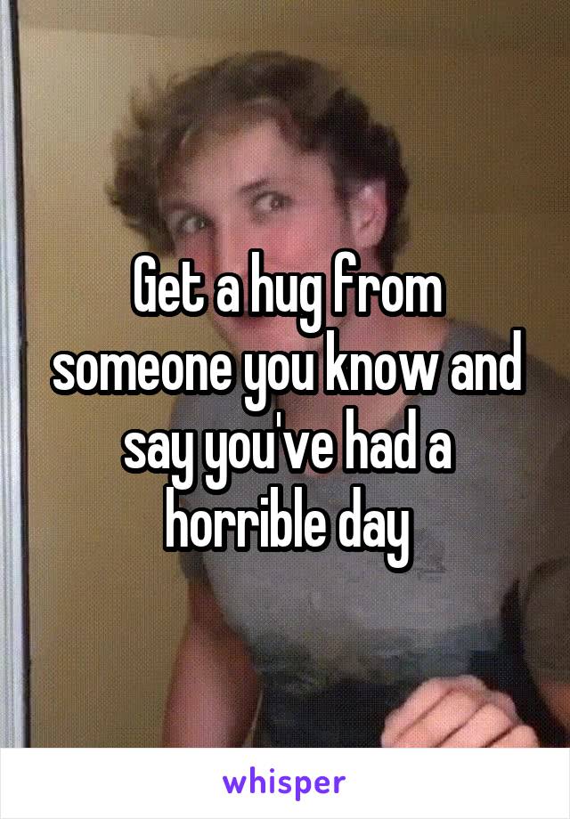 Get a hug from someone you know and say you've had a horrible day
