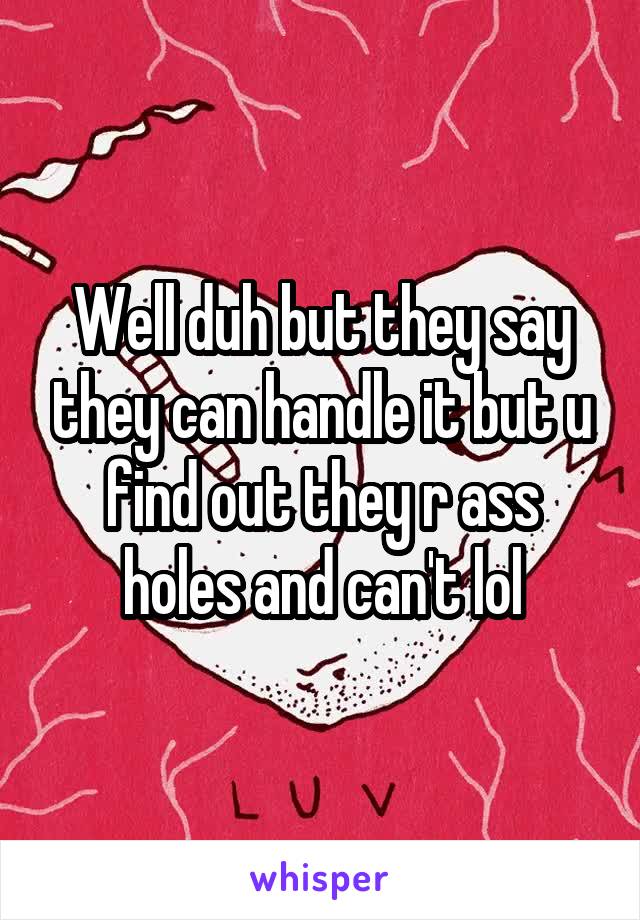 Well duh but they say they can handle it but u find out they r ass holes and can't lol