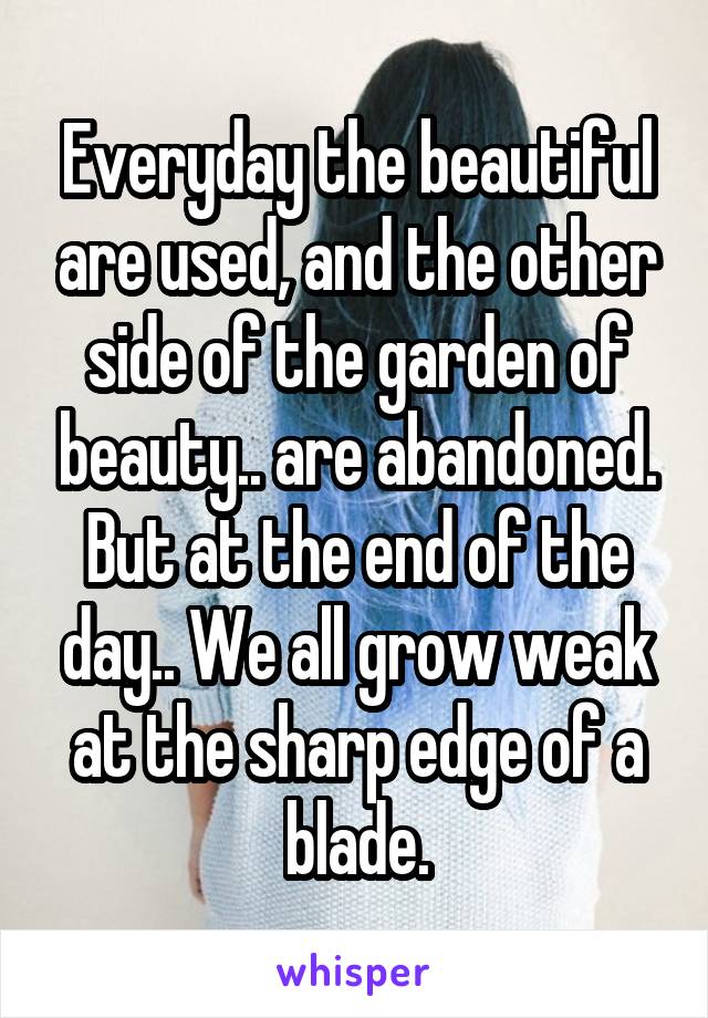 Everyday the beautiful are used, and the other side of the garden of beauty.. are abandoned. But at the end of the day.. We all grow weak at the sharp edge of a blade.