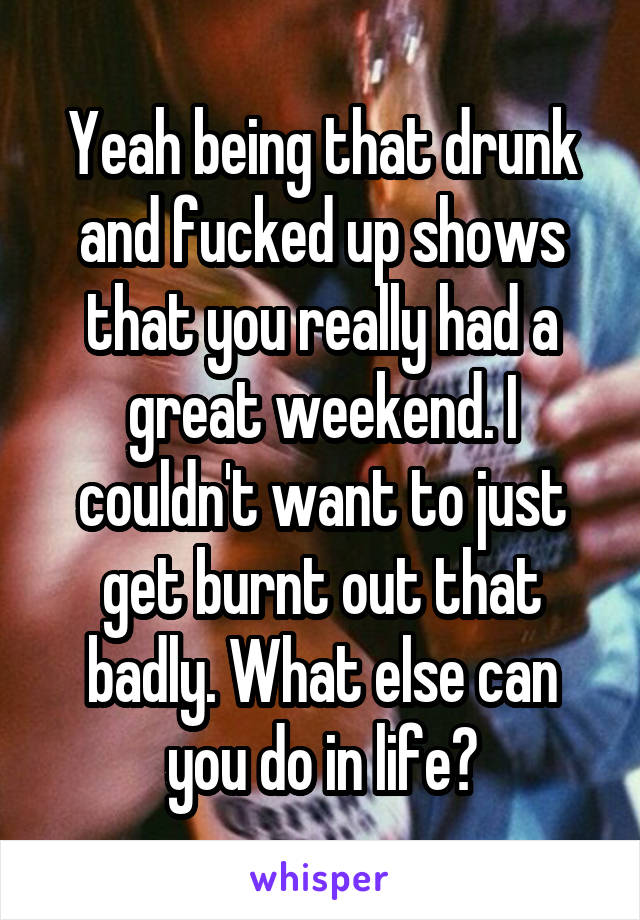 Yeah being that drunk and fucked up shows that you really had a great weekend. I couldn't want to just get burnt out that badly. What else can you do in life?