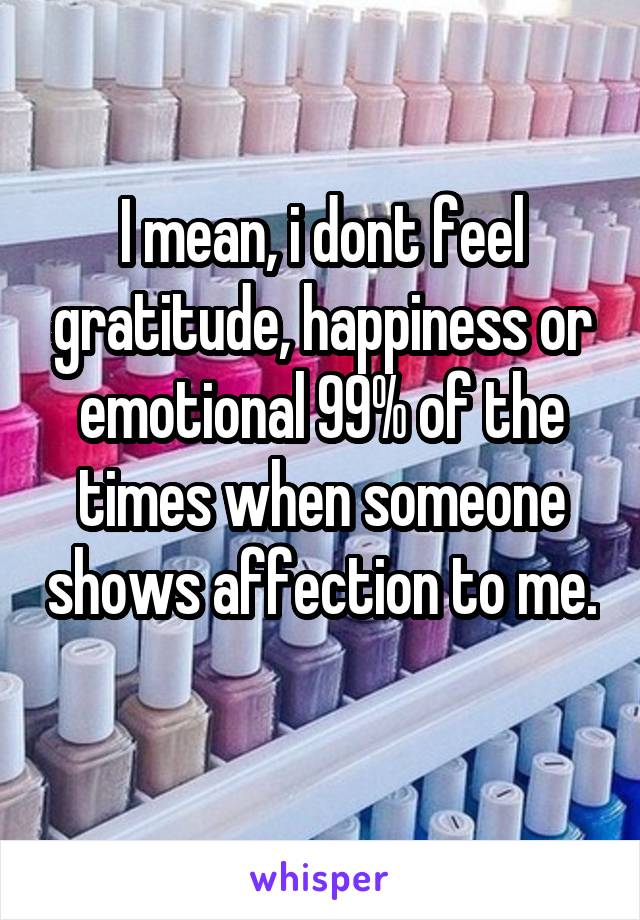I mean, i dont feel gratitude, happiness or emotional 99% of the times when someone shows affection to me. 