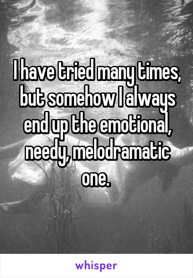 I have tried many times, but somehow I always end up the emotional, needy, melodramatic one. 
