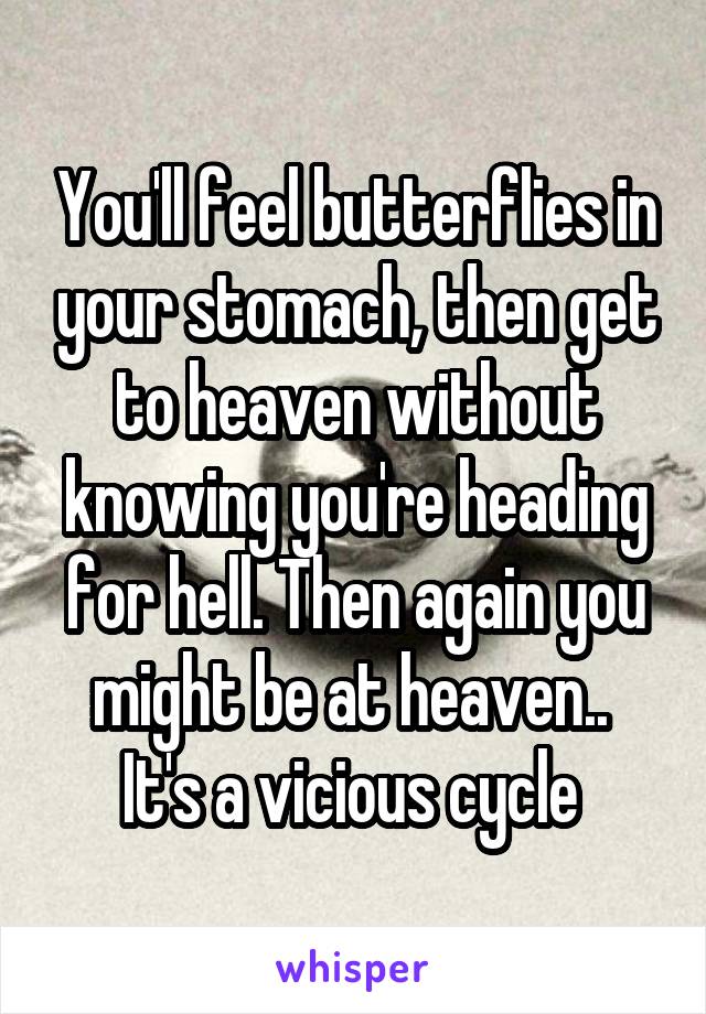 You'll feel butterflies in your stomach, then get to heaven without knowing you're heading for hell. Then again you might be at heaven.. 
It's a vicious cycle 