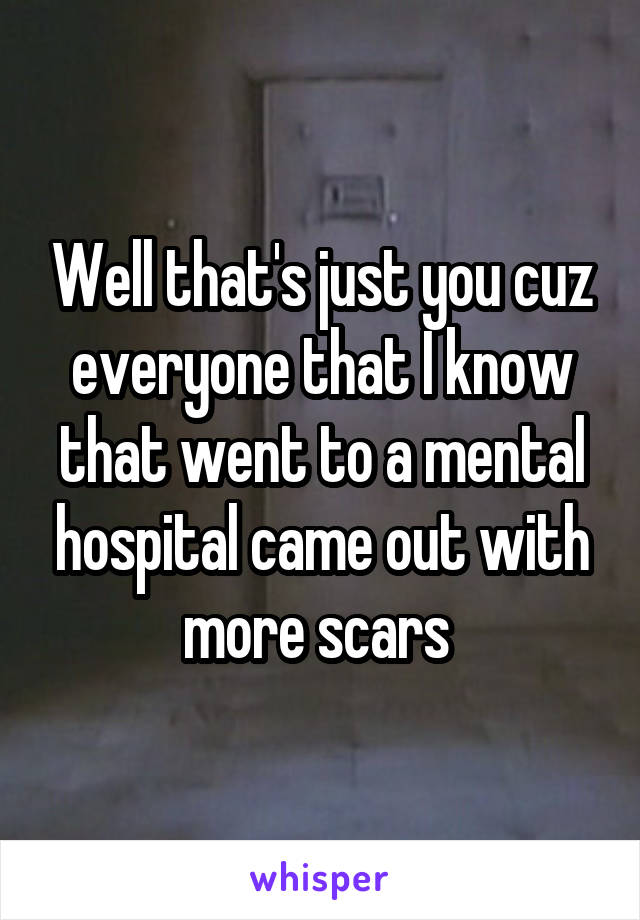 Well that's just you cuz everyone that I know that went to a mental hospital came out with more scars 
