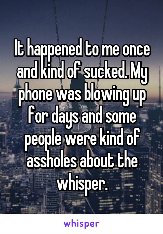 It happened to me once and kind of sucked. My phone was blowing up for days and some people were kind of assholes about the whisper.