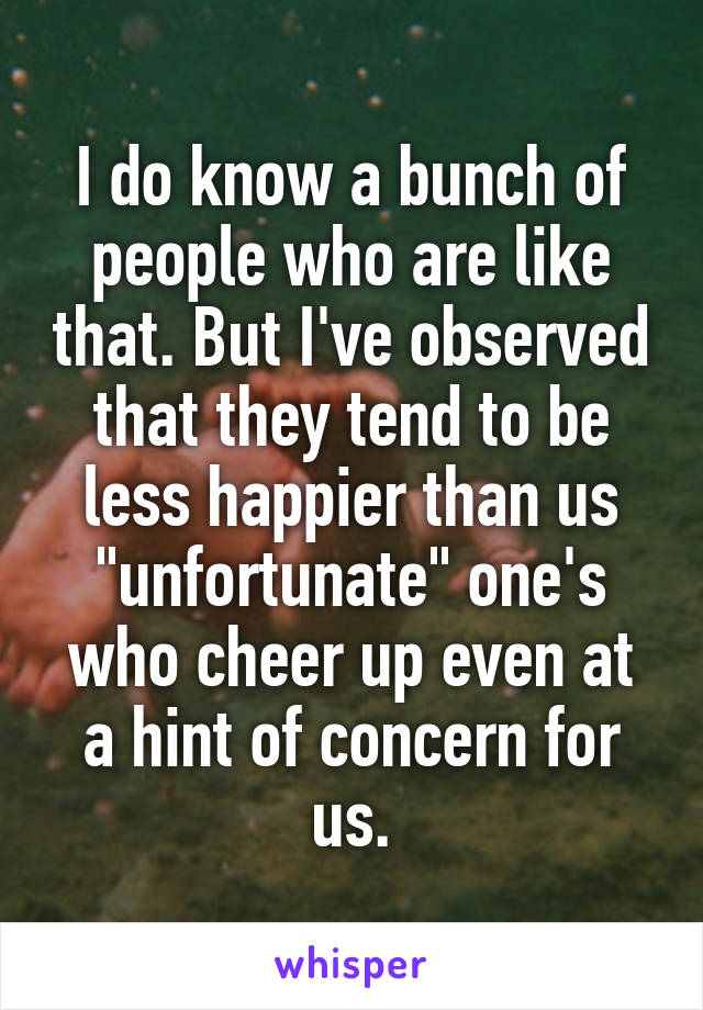 I do know a bunch of people who are like that. But I've observed that they tend to be less happier than us "unfortunate" one's who cheer up even at a hint of concern for us.