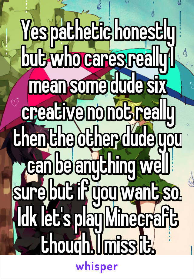 Yes pathetic honestly but who cares really I mean some dude six creative no not really then the other dude you can be anything well sure but if you want so. Idk let's play Minecraft though. I miss it.