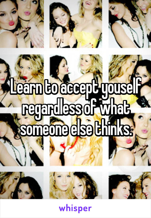 Learn to accept youself regardless of what someone else thinks.