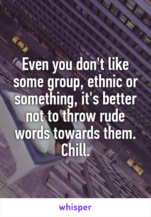 Even you don't like some group, ethnic or something, it's better not to throw rude words towards them.
Chill.