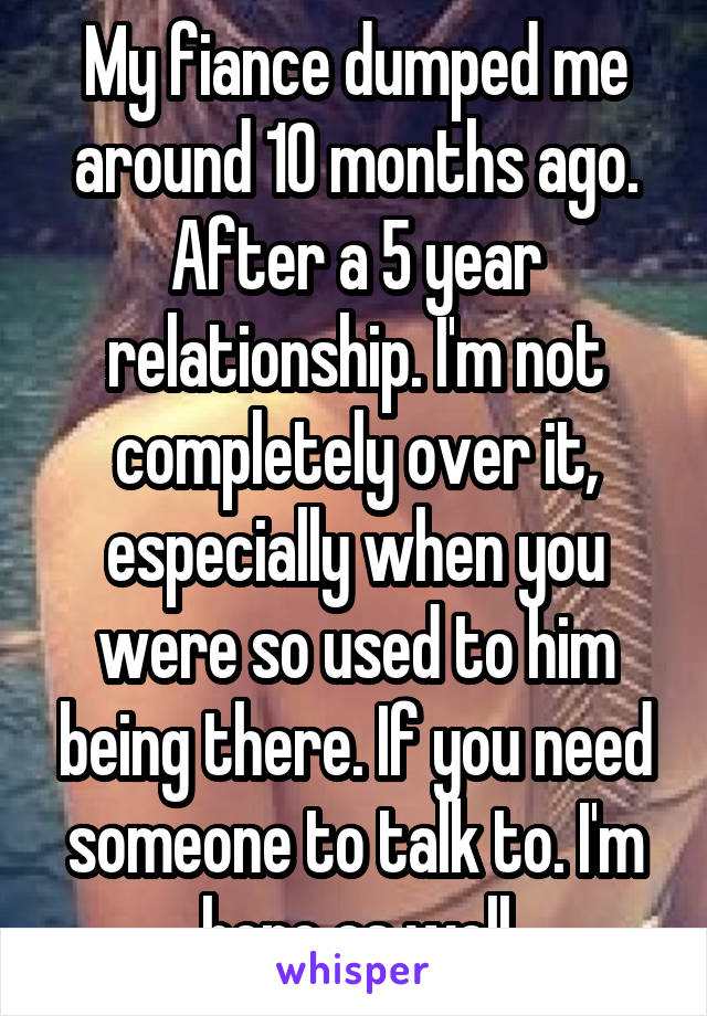 My fiance dumped me around 10 months ago. After a 5 year relationship. I'm not completely over it, especially when you were so used to him being there. If you need someone to talk to. I'm here as well