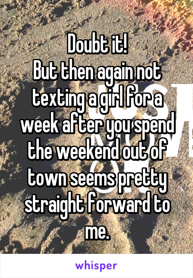 Doubt it!
But then again not texting a girl for a week after you spend the weekend out of town seems pretty straight forward to me.
