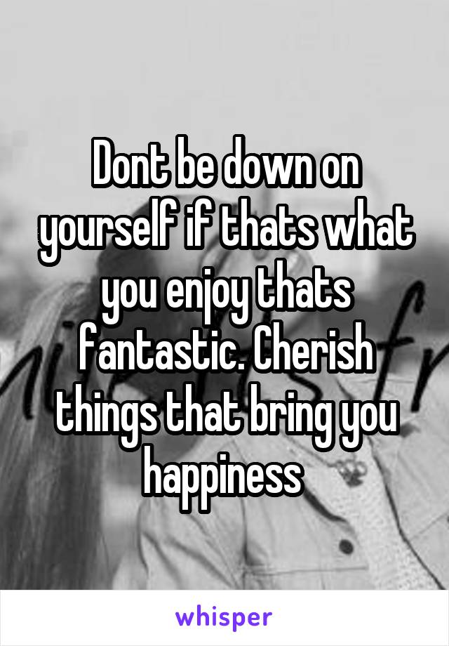 Dont be down on yourself if thats what you enjoy thats fantastic. Cherish things that bring you happiness 