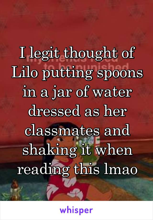 I legit thought of Lilo putting spoons in a jar of water dressed as her classmates and shaking it when reading this lmao
