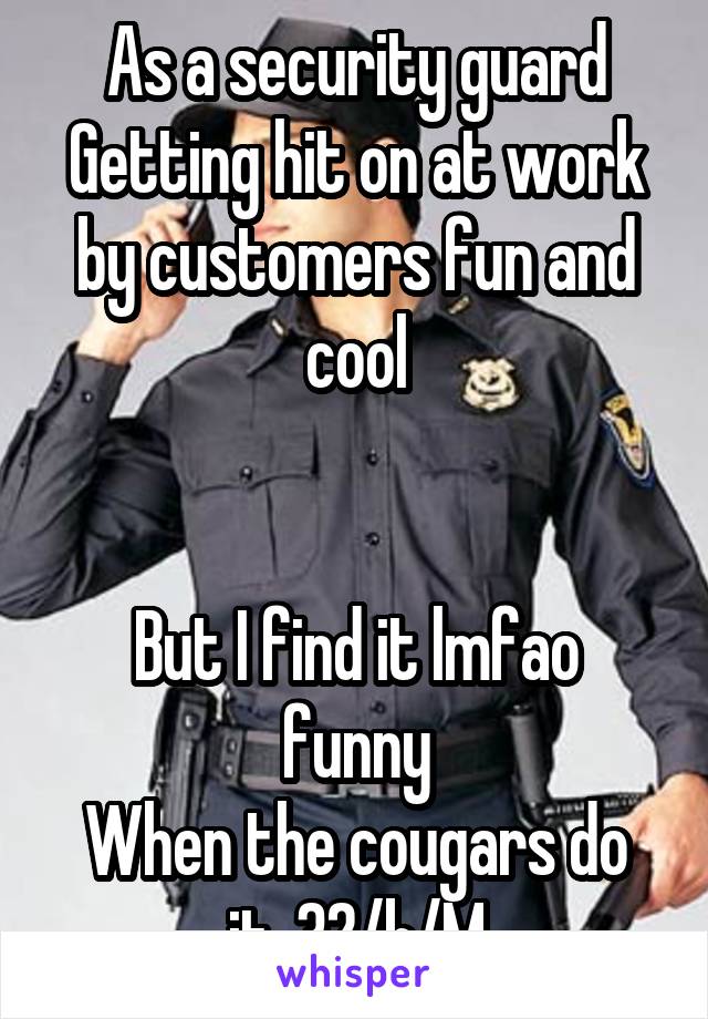 As a security guard
Getting hit on at work by customers fun and cool


But I find it lmfao funny
When the cougars do it. 32/b/M