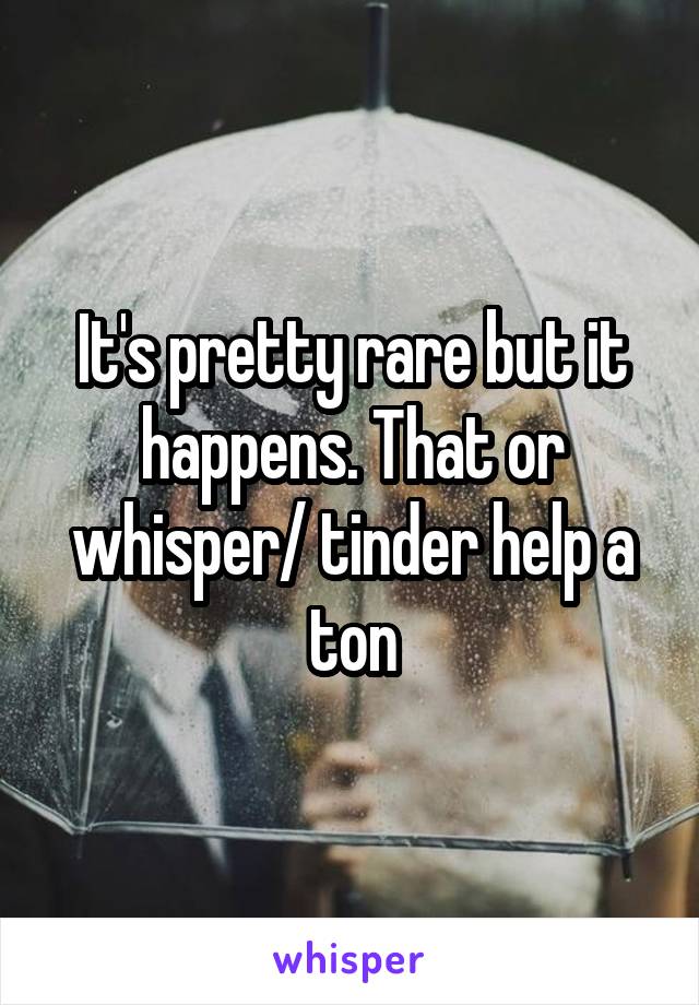 It's pretty rare but it happens. That or whisper/ tinder help a ton