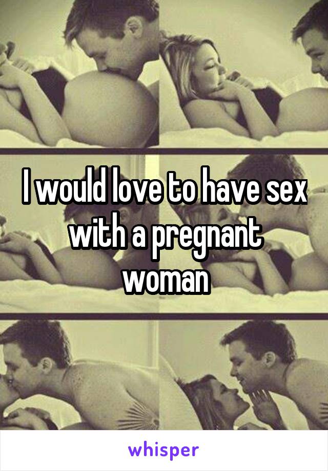 I would love to have sex with a pregnant woman