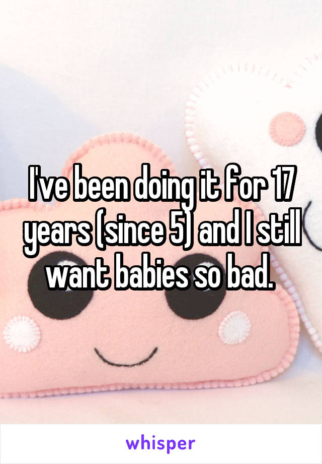 I've been doing it for 17 years (since 5) and I still want babies so bad. 