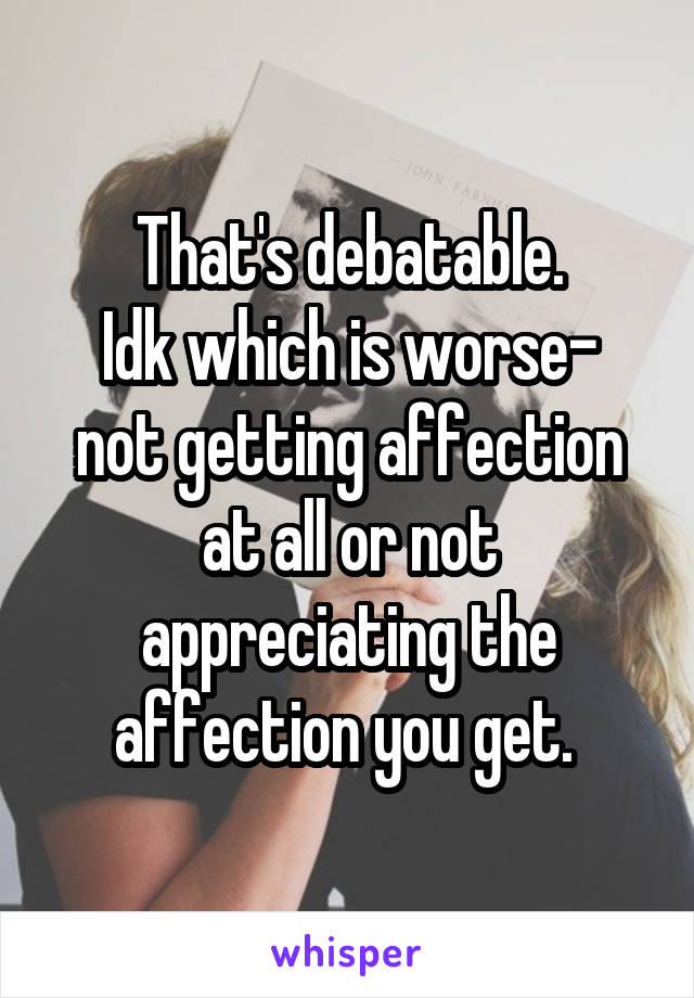 That's debatable.
Idk which is worse- not getting affection at all or not appreciating the affection you get. 