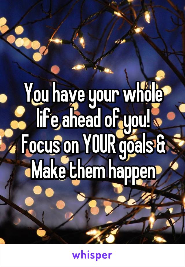 You have your whole life ahead of you!
Focus on YOUR goals &
Make them happen
