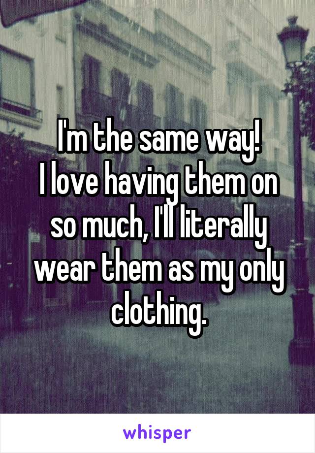 I'm the same way!
I love having them on so much, I'll literally wear them as my only clothing.