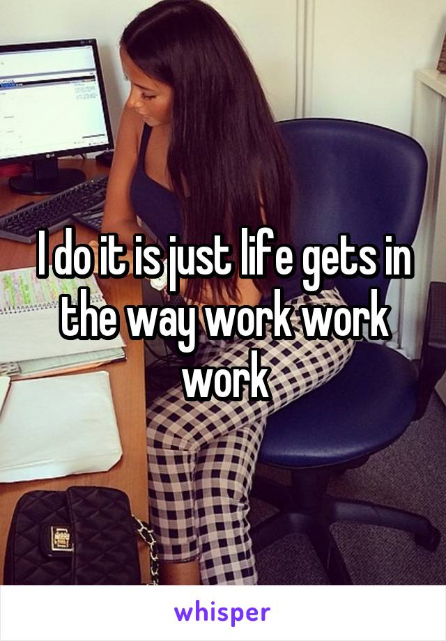 I do it is just life gets in the way work work work