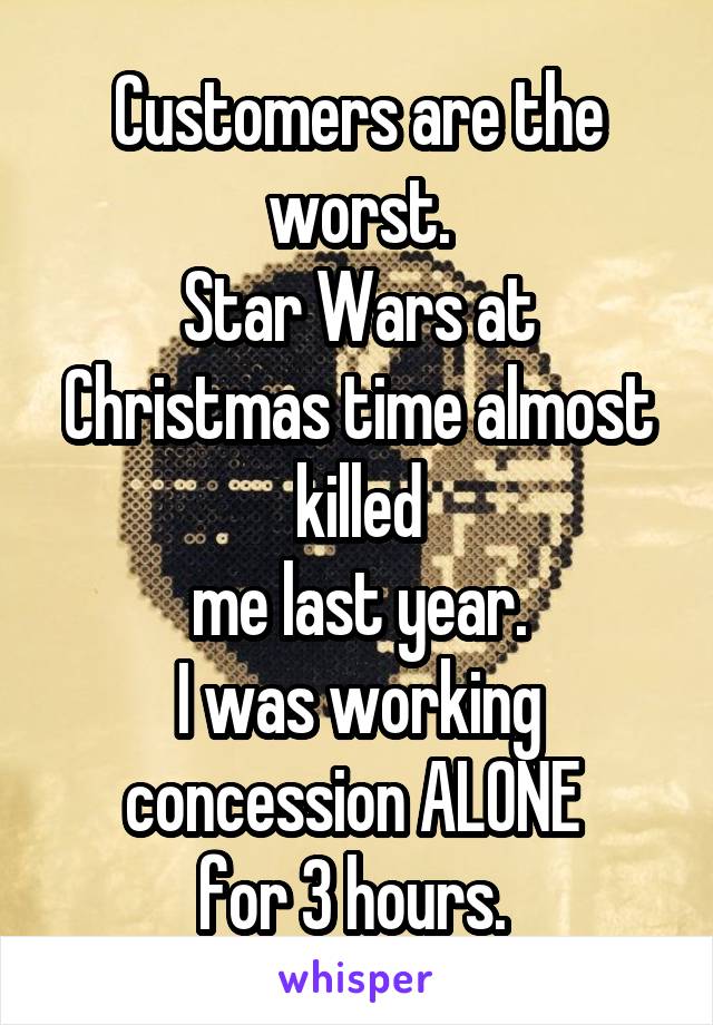 Customers are the worst.
Star Wars at Christmas time almost killed
 me last year. 
I was working concession ALONE 
for 3 hours. 