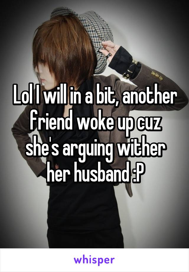 Lol I will in a bit, another friend woke up cuz she's arguing wither her husband :P