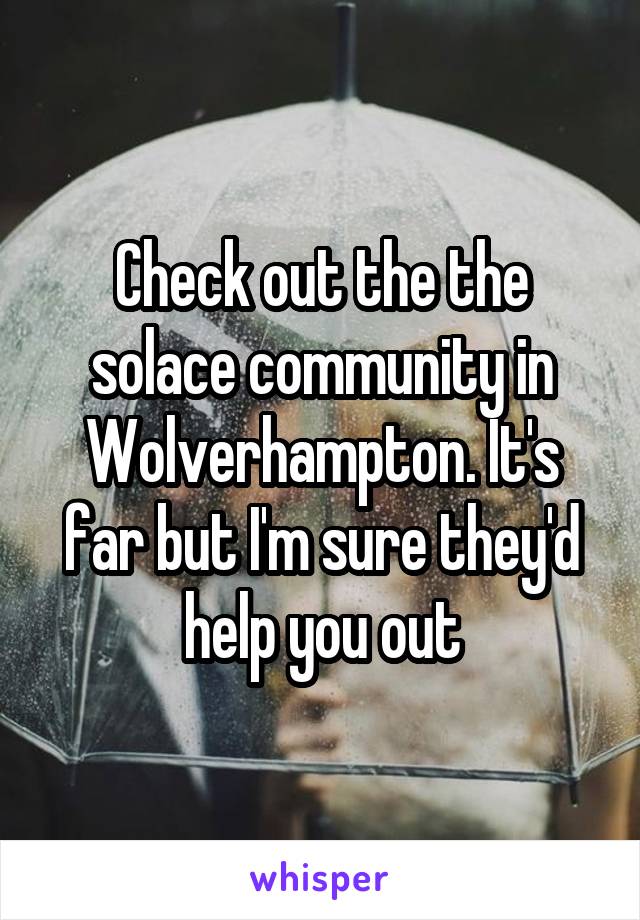 Check out the the solace community in Wolverhampton. It's far but I'm sure they'd help you out
