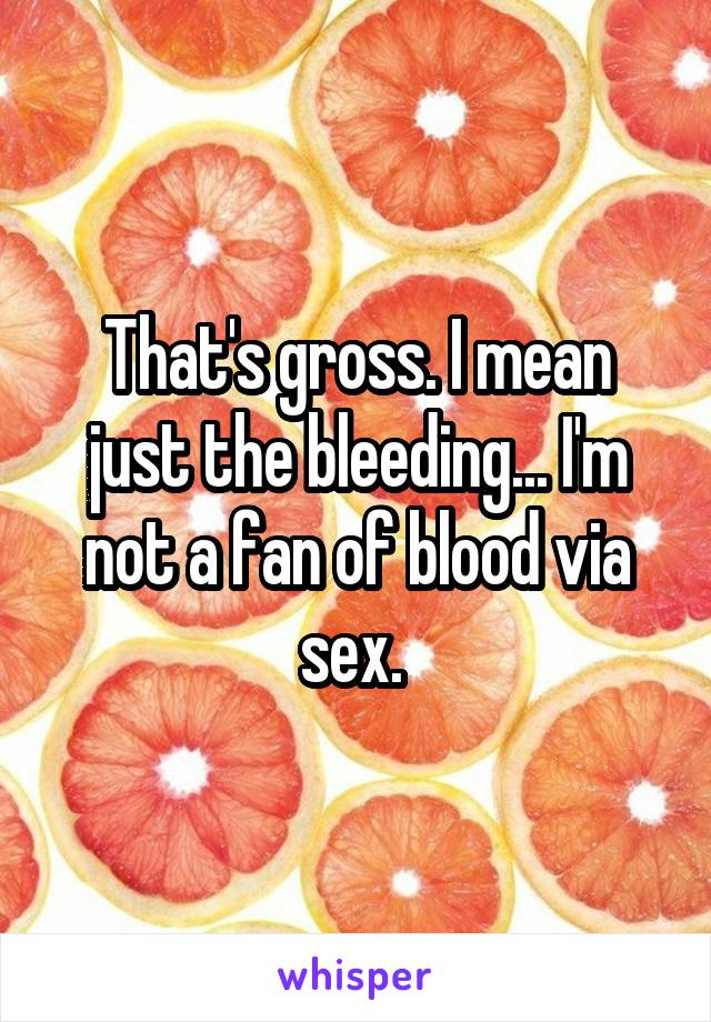 That's gross. I mean just the bleeding... I'm not a fan of blood via sex. 